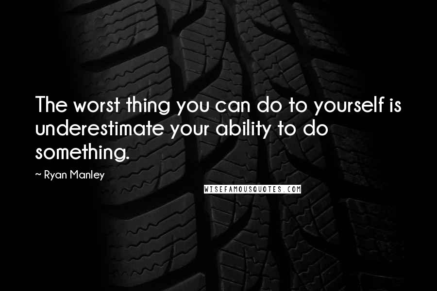 Ryan Manley Quotes: The worst thing you can do to yourself is underestimate your ability to do something.
