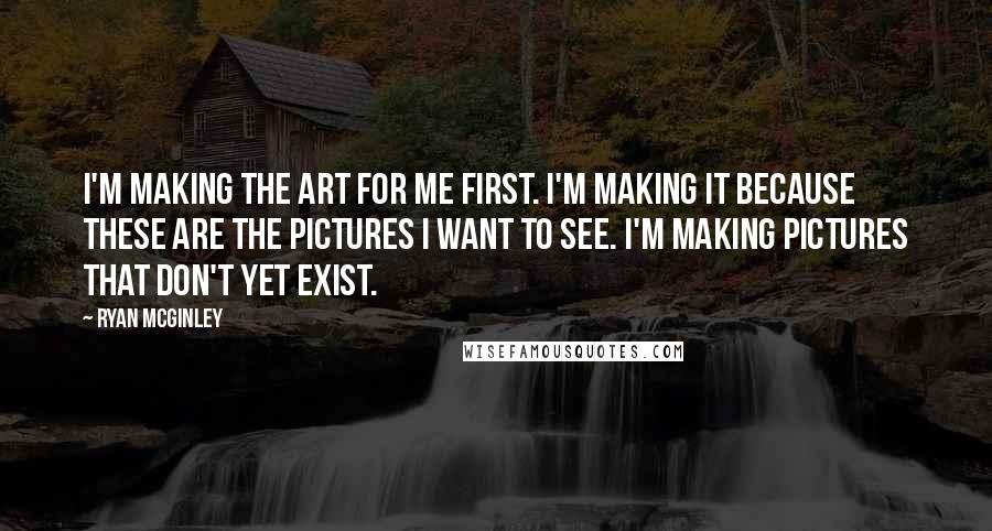 Ryan McGinley Quotes: I'm making the art for me first. I'm making it because these are the pictures I want to see. I'm making pictures that don't yet exist.