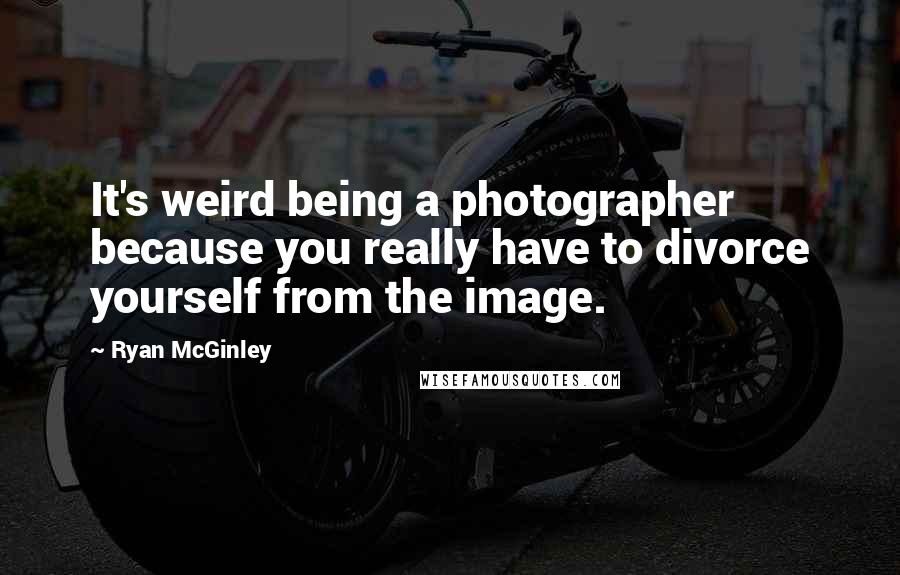 Ryan McGinley Quotes: It's weird being a photographer because you really have to divorce yourself from the image.