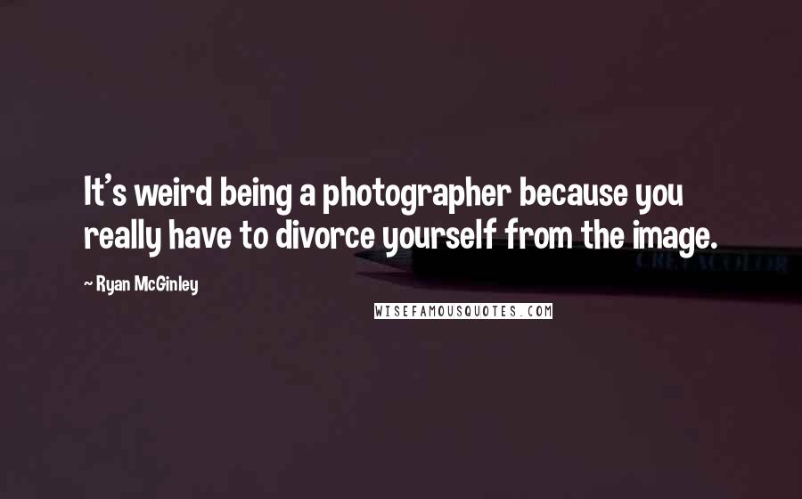 Ryan McGinley Quotes: It's weird being a photographer because you really have to divorce yourself from the image.