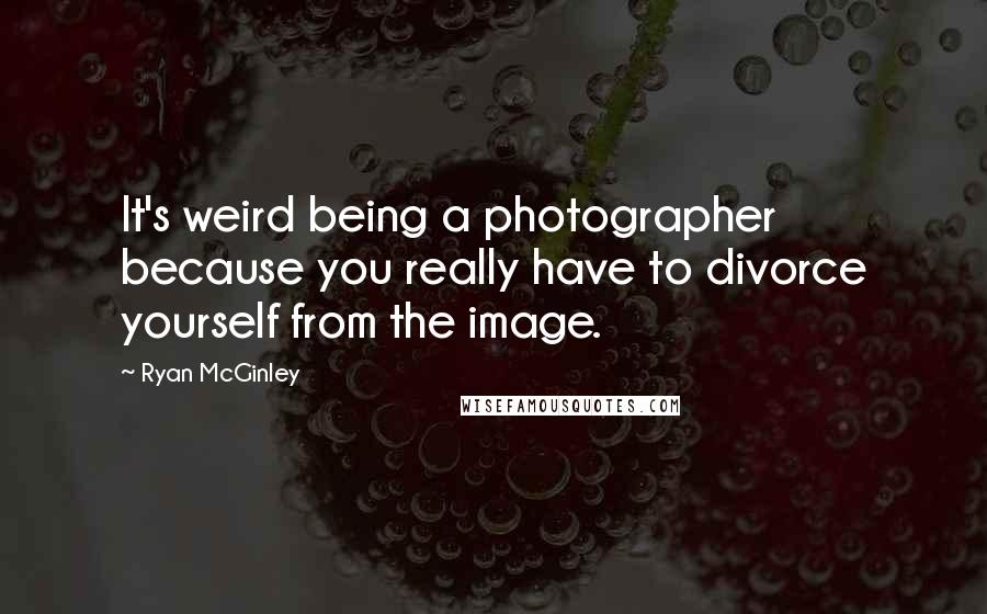 Ryan McGinley Quotes: It's weird being a photographer because you really have to divorce yourself from the image.