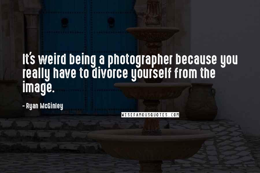 Ryan McGinley Quotes: It's weird being a photographer because you really have to divorce yourself from the image.