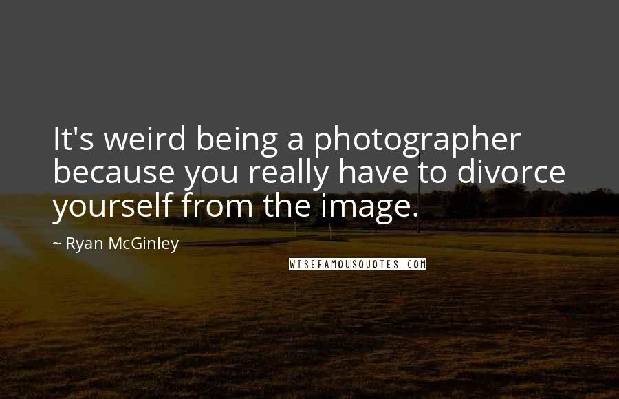 Ryan McGinley Quotes: It's weird being a photographer because you really have to divorce yourself from the image.