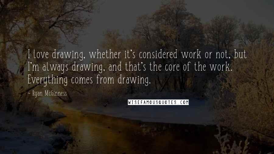 Ryan McGinness Quotes: I love drawing, whether it's considered work or not, but I'm always drawing, and that's the core of the work. Everything comes from drawing.