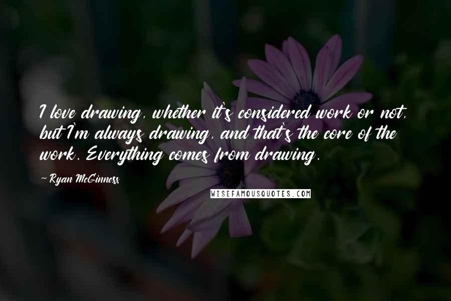 Ryan McGinness Quotes: I love drawing, whether it's considered work or not, but I'm always drawing, and that's the core of the work. Everything comes from drawing.