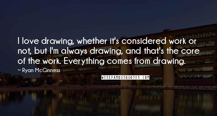Ryan McGinness Quotes: I love drawing, whether it's considered work or not, but I'm always drawing, and that's the core of the work. Everything comes from drawing.