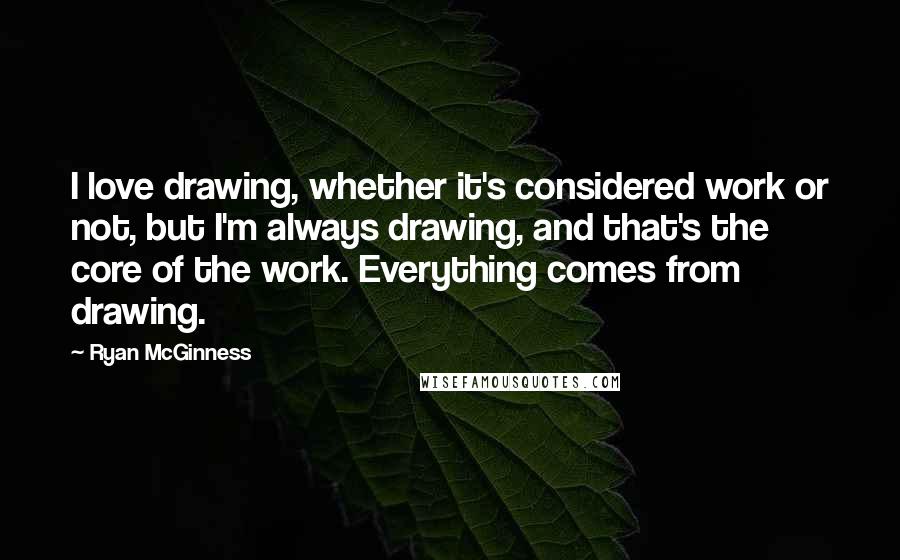 Ryan McGinness Quotes: I love drawing, whether it's considered work or not, but I'm always drawing, and that's the core of the work. Everything comes from drawing.