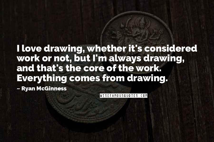 Ryan McGinness Quotes: I love drawing, whether it's considered work or not, but I'm always drawing, and that's the core of the work. Everything comes from drawing.