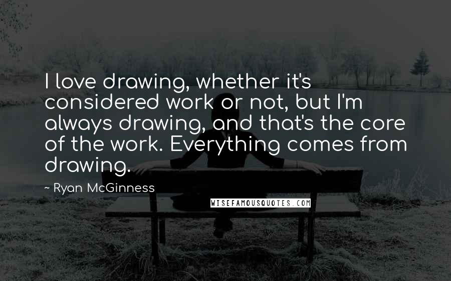 Ryan McGinness Quotes: I love drawing, whether it's considered work or not, but I'm always drawing, and that's the core of the work. Everything comes from drawing.