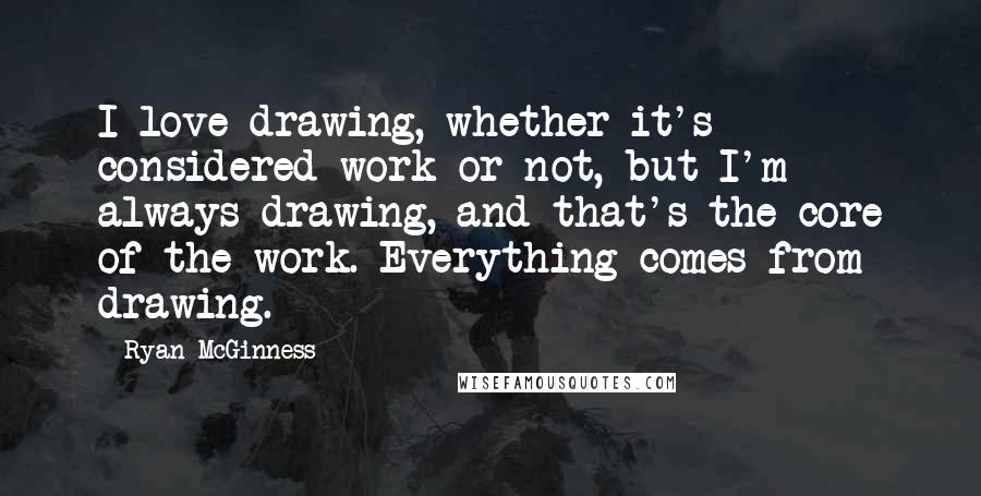 Ryan McGinness Quotes: I love drawing, whether it's considered work or not, but I'm always drawing, and that's the core of the work. Everything comes from drawing.