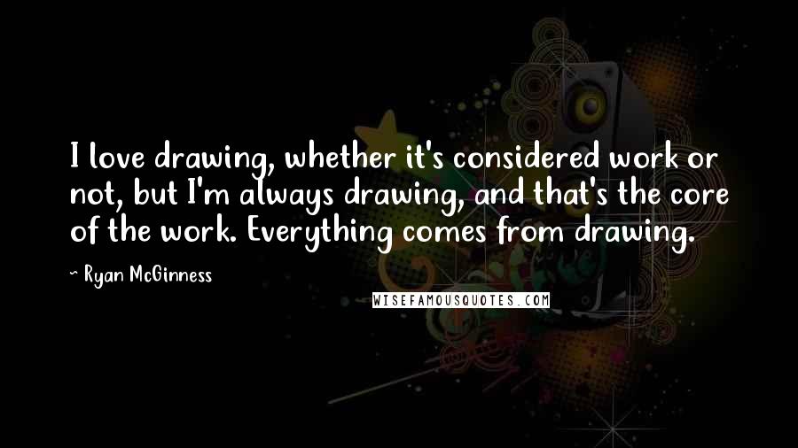 Ryan McGinness Quotes: I love drawing, whether it's considered work or not, but I'm always drawing, and that's the core of the work. Everything comes from drawing.