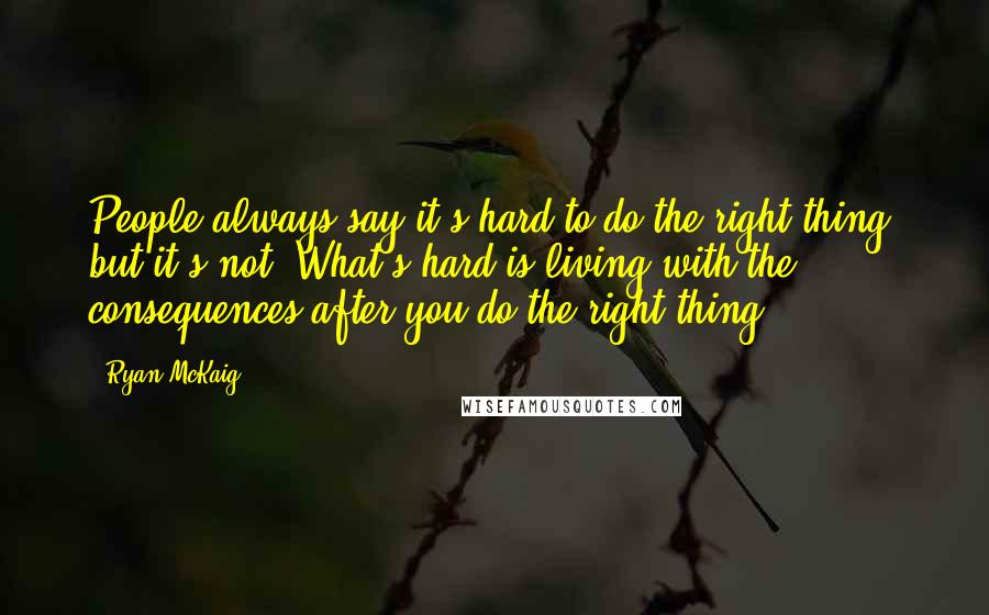 Ryan McKaig Quotes: People always say it's hard to do the right thing, but it's not. What's hard is living with the consequences after you do the right thing.