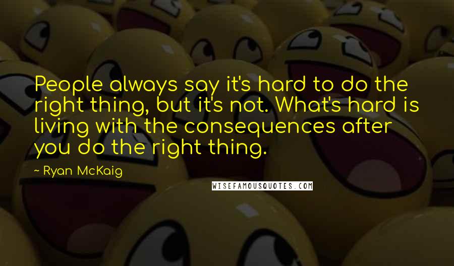 Ryan McKaig Quotes: People always say it's hard to do the right thing, but it's not. What's hard is living with the consequences after you do the right thing.