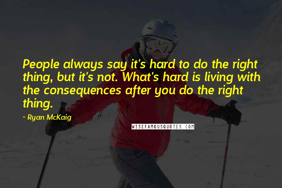 Ryan McKaig Quotes: People always say it's hard to do the right thing, but it's not. What's hard is living with the consequences after you do the right thing.