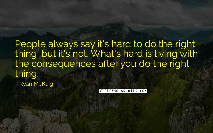 Ryan McKaig Quotes: People always say it's hard to do the right thing, but it's not. What's hard is living with the consequences after you do the right thing.