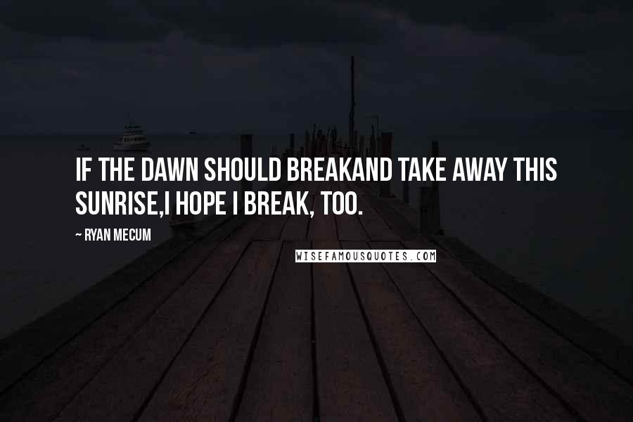 Ryan Mecum Quotes: If the dawn should breakand take away this sunrise,I hope I break, too.