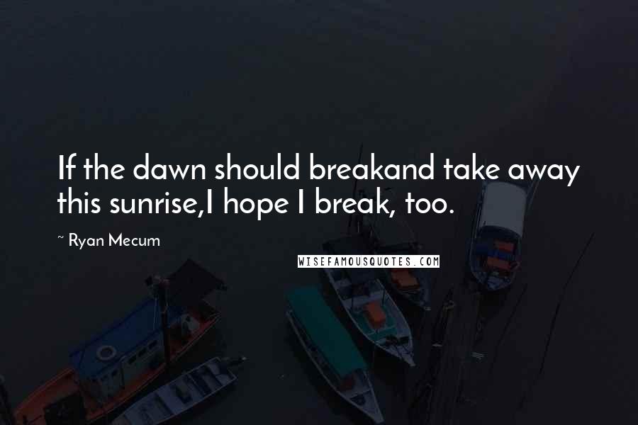 Ryan Mecum Quotes: If the dawn should breakand take away this sunrise,I hope I break, too.