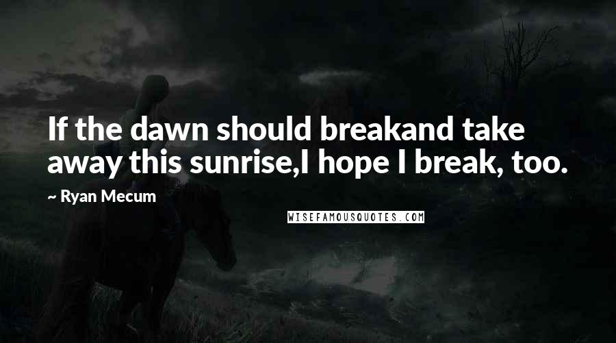 Ryan Mecum Quotes: If the dawn should breakand take away this sunrise,I hope I break, too.