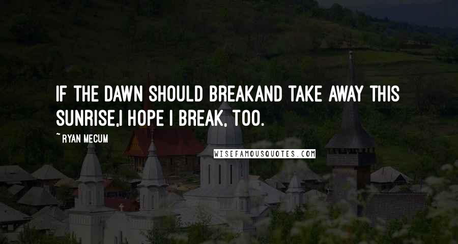 Ryan Mecum Quotes: If the dawn should breakand take away this sunrise,I hope I break, too.