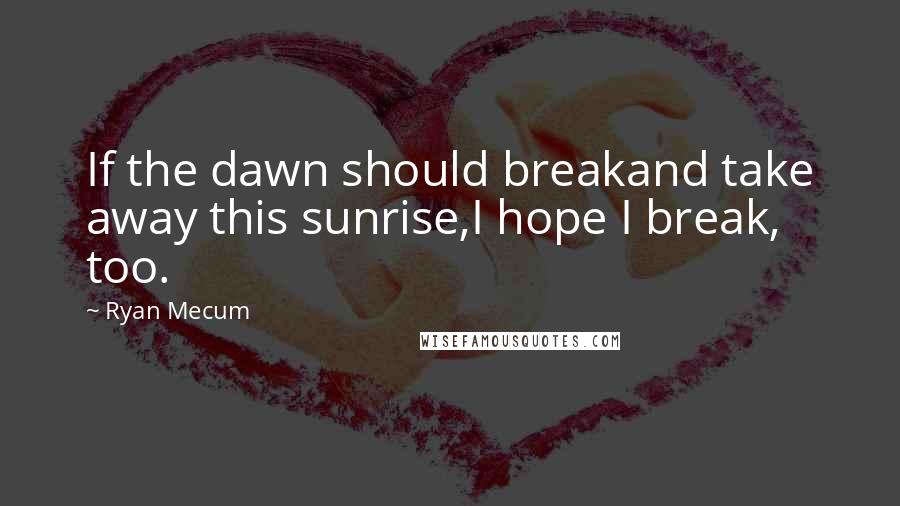 Ryan Mecum Quotes: If the dawn should breakand take away this sunrise,I hope I break, too.