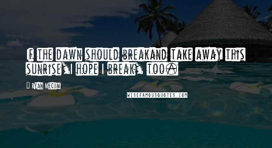 Ryan Mecum Quotes: If the dawn should breakand take away this sunrise,I hope I break, too.