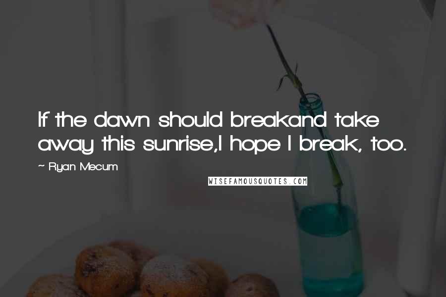 Ryan Mecum Quotes: If the dawn should breakand take away this sunrise,I hope I break, too.