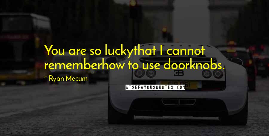 Ryan Mecum Quotes: You are so luckythat I cannot rememberhow to use doorknobs.