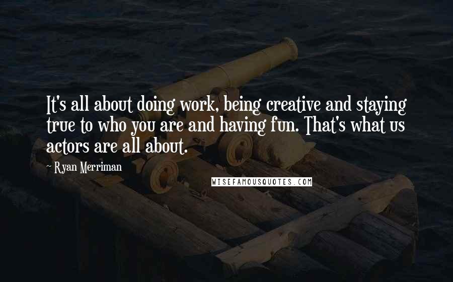 Ryan Merriman Quotes: It's all about doing work, being creative and staying true to who you are and having fun. That's what us actors are all about.