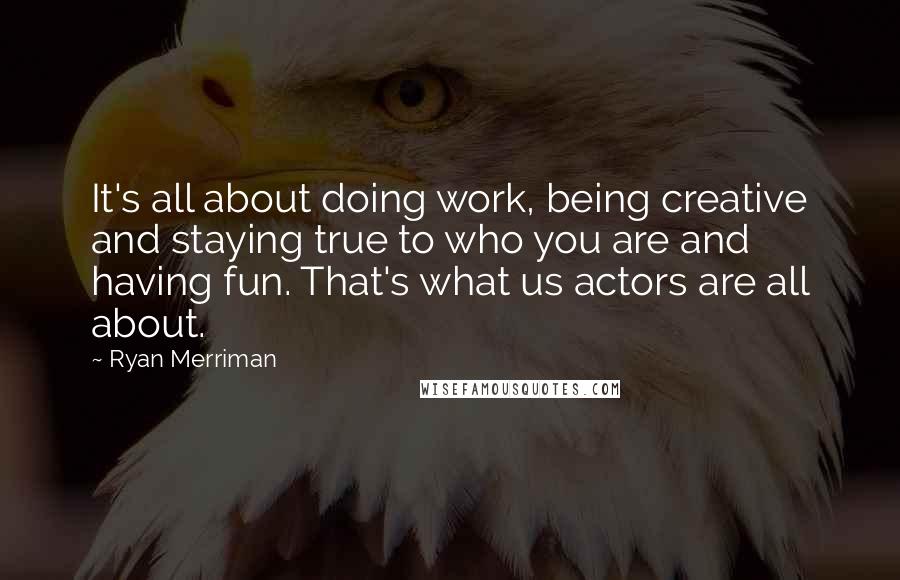 Ryan Merriman Quotes: It's all about doing work, being creative and staying true to who you are and having fun. That's what us actors are all about.