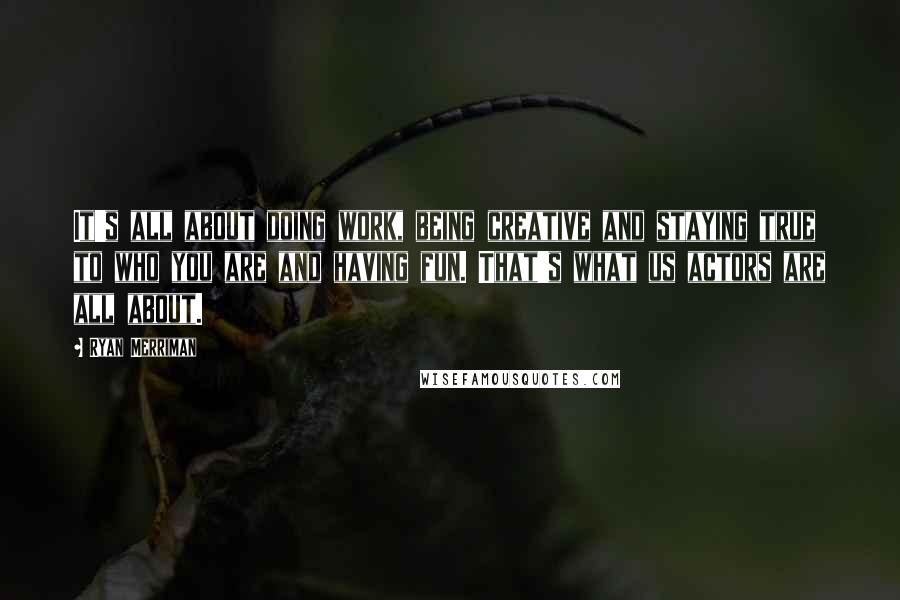 Ryan Merriman Quotes: It's all about doing work, being creative and staying true to who you are and having fun. That's what us actors are all about.