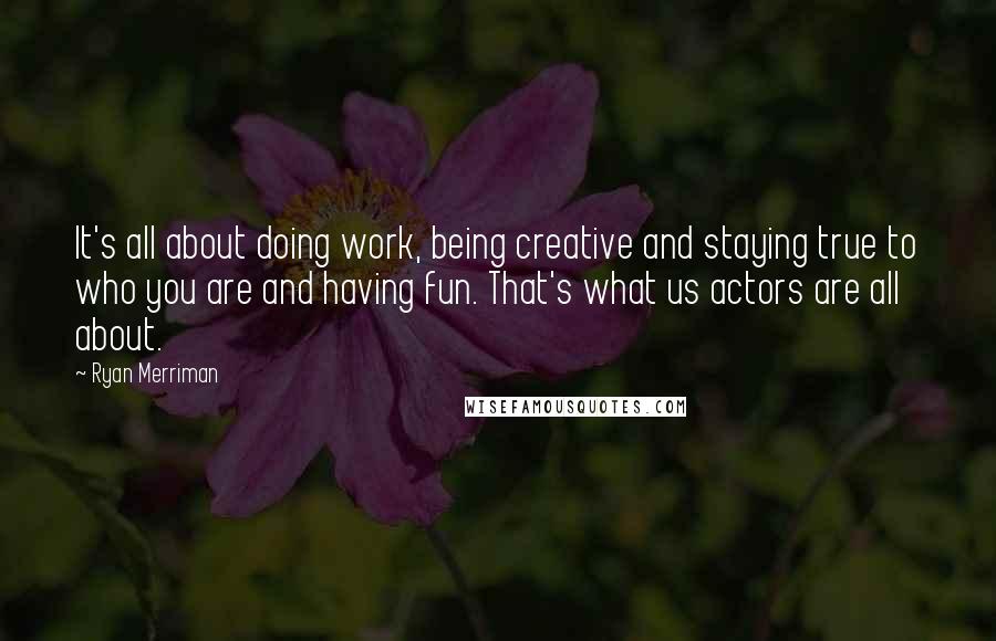 Ryan Merriman Quotes: It's all about doing work, being creative and staying true to who you are and having fun. That's what us actors are all about.
