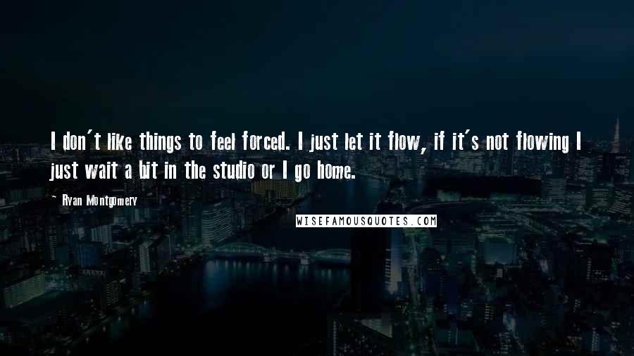 Ryan Montgomery Quotes: I don't like things to feel forced. I just let it flow, if it's not flowing I just wait a bit in the studio or I go home.