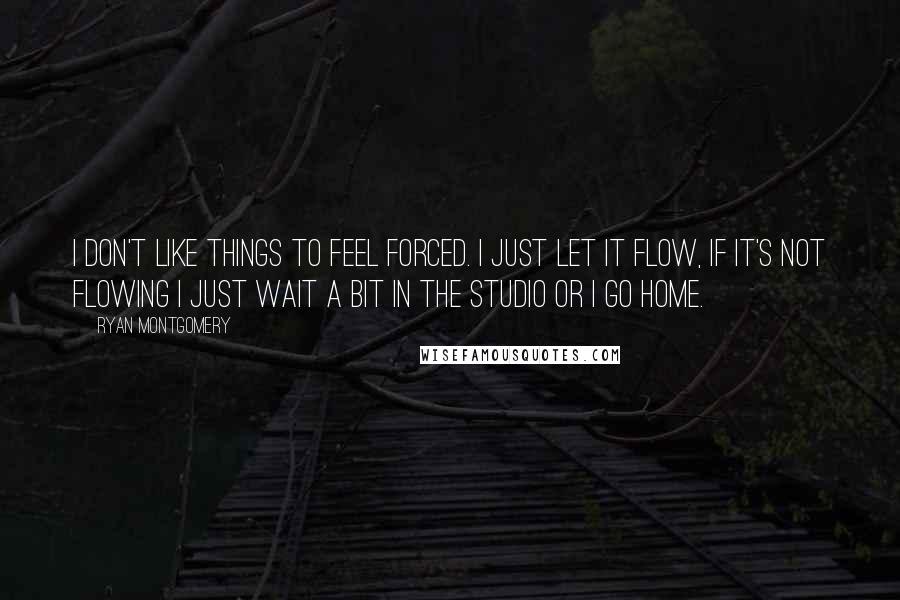 Ryan Montgomery Quotes: I don't like things to feel forced. I just let it flow, if it's not flowing I just wait a bit in the studio or I go home.