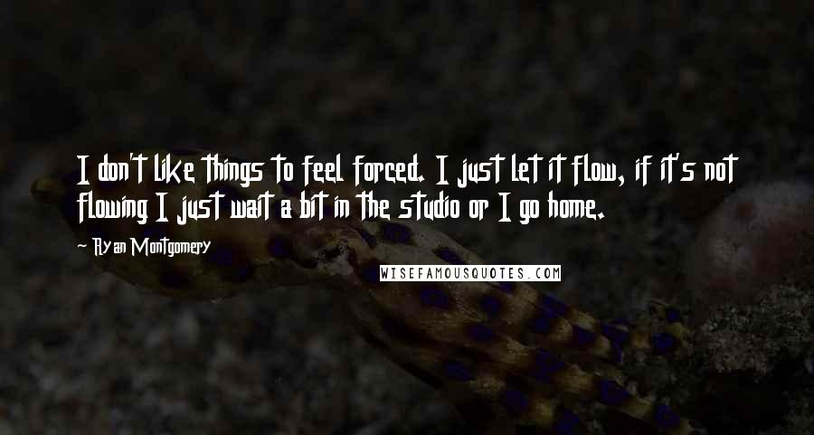 Ryan Montgomery Quotes: I don't like things to feel forced. I just let it flow, if it's not flowing I just wait a bit in the studio or I go home.