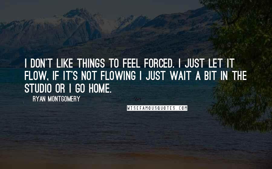 Ryan Montgomery Quotes: I don't like things to feel forced. I just let it flow, if it's not flowing I just wait a bit in the studio or I go home.