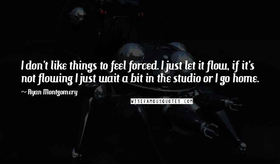 Ryan Montgomery Quotes: I don't like things to feel forced. I just let it flow, if it's not flowing I just wait a bit in the studio or I go home.