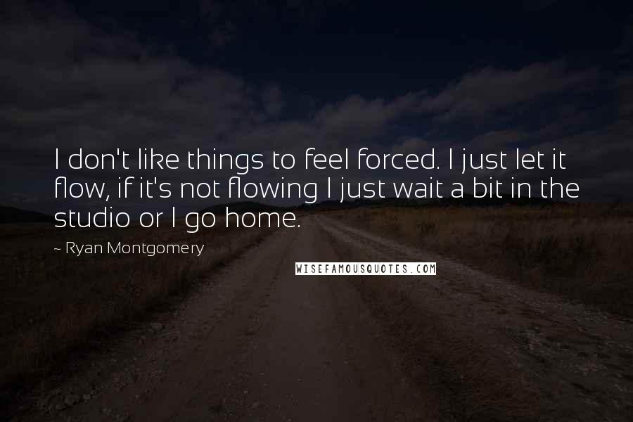 Ryan Montgomery Quotes: I don't like things to feel forced. I just let it flow, if it's not flowing I just wait a bit in the studio or I go home.