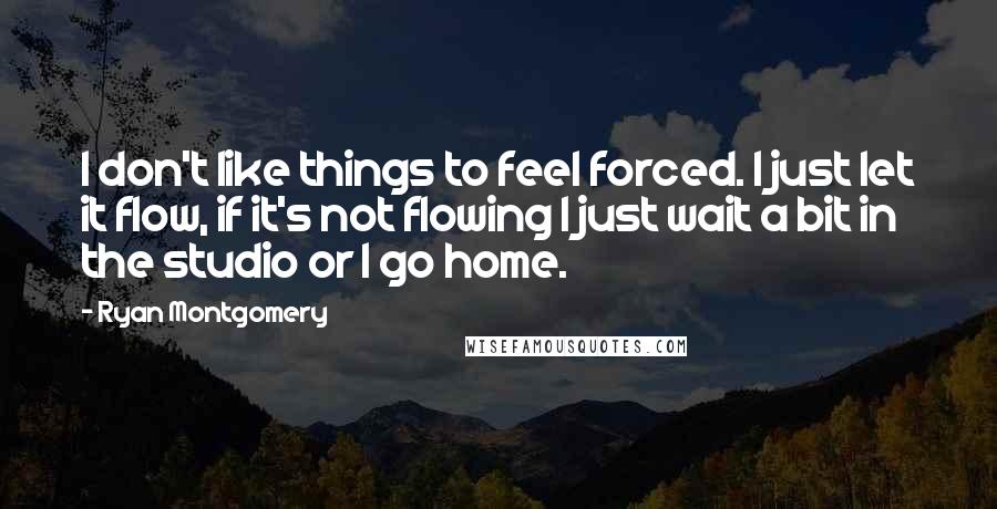 Ryan Montgomery Quotes: I don't like things to feel forced. I just let it flow, if it's not flowing I just wait a bit in the studio or I go home.