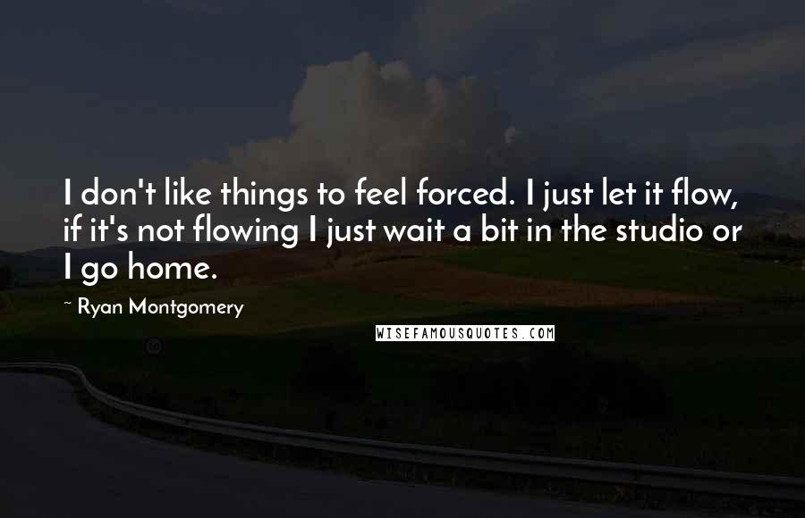 Ryan Montgomery Quotes: I don't like things to feel forced. I just let it flow, if it's not flowing I just wait a bit in the studio or I go home.