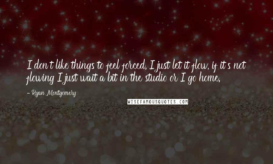 Ryan Montgomery Quotes: I don't like things to feel forced. I just let it flow, if it's not flowing I just wait a bit in the studio or I go home.