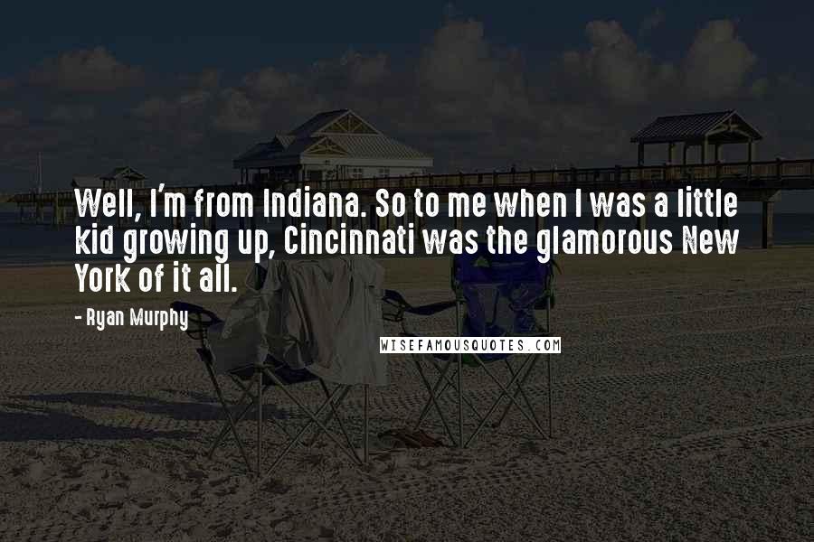 Ryan Murphy Quotes: Well, I'm from Indiana. So to me when I was a little kid growing up, Cincinnati was the glamorous New York of it all.