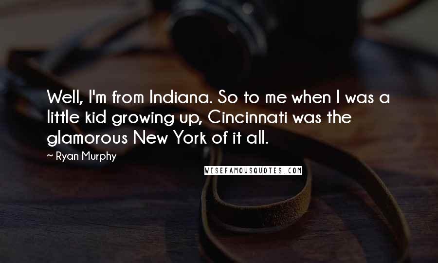 Ryan Murphy Quotes: Well, I'm from Indiana. So to me when I was a little kid growing up, Cincinnati was the glamorous New York of it all.