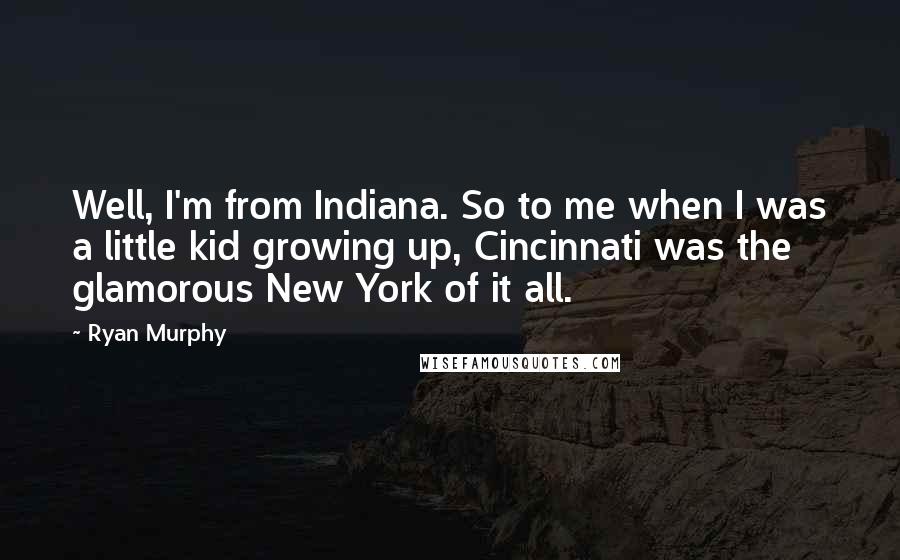 Ryan Murphy Quotes: Well, I'm from Indiana. So to me when I was a little kid growing up, Cincinnati was the glamorous New York of it all.