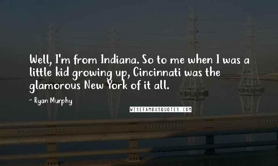 Ryan Murphy Quotes: Well, I'm from Indiana. So to me when I was a little kid growing up, Cincinnati was the glamorous New York of it all.