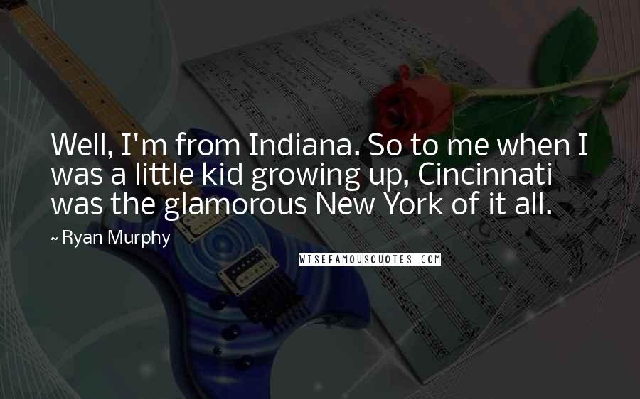 Ryan Murphy Quotes: Well, I'm from Indiana. So to me when I was a little kid growing up, Cincinnati was the glamorous New York of it all.