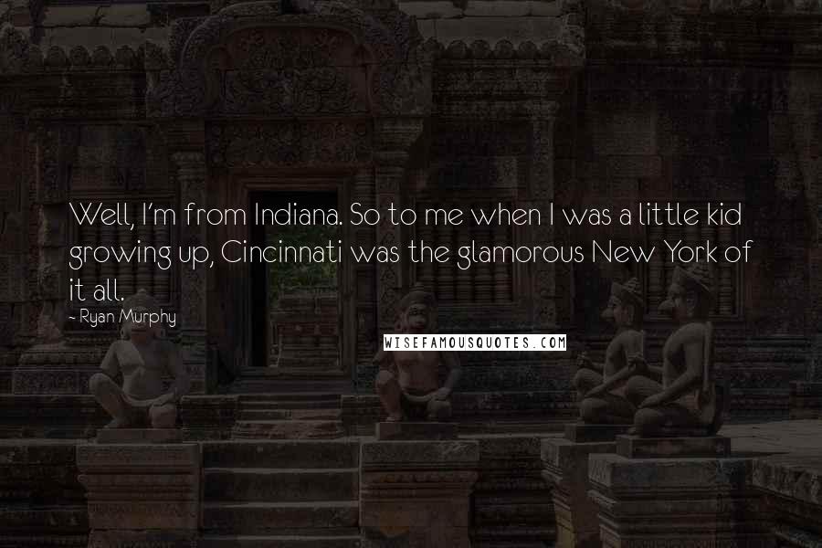 Ryan Murphy Quotes: Well, I'm from Indiana. So to me when I was a little kid growing up, Cincinnati was the glamorous New York of it all.