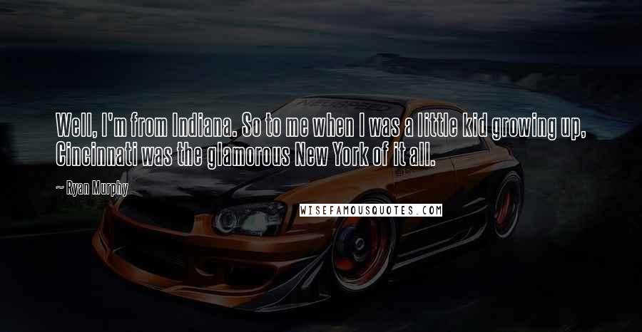 Ryan Murphy Quotes: Well, I'm from Indiana. So to me when I was a little kid growing up, Cincinnati was the glamorous New York of it all.