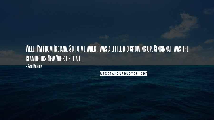 Ryan Murphy Quotes: Well, I'm from Indiana. So to me when I was a little kid growing up, Cincinnati was the glamorous New York of it all.