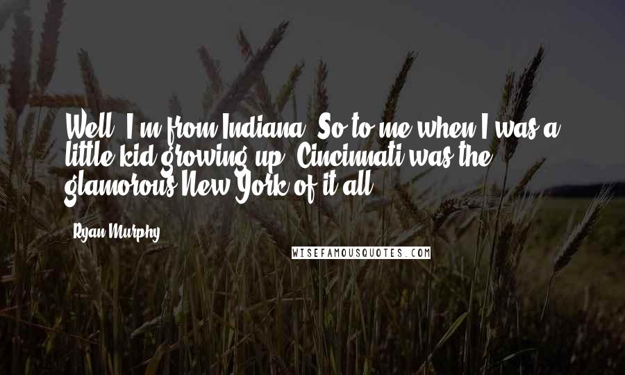 Ryan Murphy Quotes: Well, I'm from Indiana. So to me when I was a little kid growing up, Cincinnati was the glamorous New York of it all.