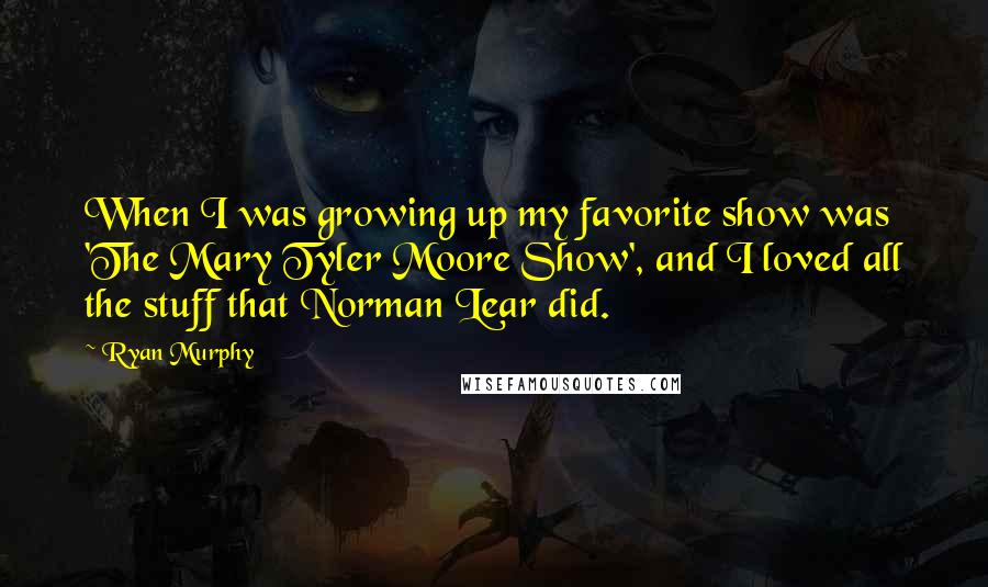 Ryan Murphy Quotes: When I was growing up my favorite show was 'The Mary Tyler Moore Show', and I loved all the stuff that Norman Lear did.